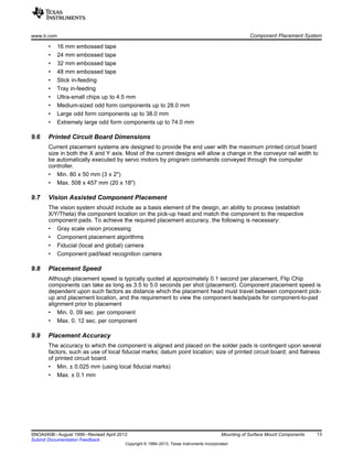 www.ti.com Component Placement System
• 16 mm embossed tape
• 24 mm embossed tape
• 32 mm embossed tape
• 48 mm embossed tape
• Stick in-feeding
• Tray in-feeding
• Ultra-small chips up to 4.5 mm
• Medium-sized odd form components up to 28.0 mm
• Large odd form components up to 38.0 mm
• Extremely large odd form components up to 74.0 mm
9.6 Printed Circuit Board Dimensions
Current placement systems are designed to provide the end user with the maximum printed circuit board
size in both the X and Y axis. Most of the current designs will allow a change in the conveyor rail width to
be automatically executed by servo motors by program commands conveyed through the computer
controller.
• Min. 80 x 50 mm (3 x 2")
• Max. 508 x 457 mm (20 x 18")
9.7 Vision Assisted Component Placement
The vision system should include as a basis element of the design, an ability to process (establish
X/Y/Theta) the component location on the pick-up head and match the component to the respective
component pads. To achieve the required placement accuracy, the following is necessary:
• Gray scale vision processing
• Component placement algorithms
• Fiducial (local and global) camera
• Component pad/lead recognition camera
9.8 Placement Speed
Although placement speed is typically quoted at approximately 0.1 second per placement, Flip Chip
components can take as long as 3.5 to 5.0 seconds per shot (placement). Component placement speed is
dependent upon such factors as distance which the placement head must travel between component pick-
up and placement location, and the requirement to view the component leads/pads for component-to-pad
alignment prior to placement
• Min. 0. 09 sec. per component
• Max. 0. 12 sec. per component
9.9 Placement Accuracy
The accuracy to which the component is aligned and placed on the solder pads is contingent upon several
factors, such as use of local fiducial marks; datum point location; size of printed circuit board; and flatness
of printed circuit board.
• Min. ± 0.025 mm (using local fiducial marks)
• Max. ± 0.1 mm
13
SNOA040B–August 1999–Revised April 2013 Mounting of Surface Mount Components
Submit Documentation Feedback
Copyright © 1999–2013, Texas Instruments Incorporated
 