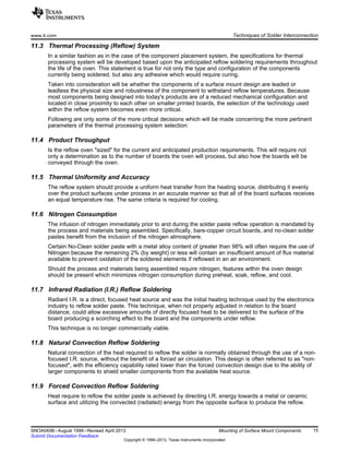 www.ti.com Techniques of Solder Interconnection
11.3 Thermal Processing (Reflow) System
In a similar fashion as in the case of the component placement system, the specifications for thermal
processing system will be developed based upon the anticipated reflow soldering requirements throughout
the life of the oven. This statement is true for not only the type and configuration of the components
currently being soldered, but also any adhesive which would require curing.
Taken into consideration will be whether the components of a surface mount design are leaded or
leadless the physical size and robustness of the component to withstand reflow temperatures. Because
most components being designed into today's products are of a reduced mechanical configuration and
located in close proximity to each other on smaller printed boards, the selection of the technology used
within the reflow system becomes even more critical.
Following are only some of the more critical decisions which will be made concerning the more pertinent
parameters of the thermal processing system selection:
11.4 Product Throughput
Is the reflow oven "sized" for the current and anticipated production requirements. This will require not
only a determination as to the number of boards the oven will process, but also how the boards will be
conveyed through the oven.
11.5 Thermal Uniformity and Accuracy
The reflow system should provide a uniform heat transfer from the heating source, distributing it evenly
over the product surfaces under process in an accurate manner so that all of the board surfaces receives
an equal temperature rise. The same criteria is required for cooling.
11.6 Nitrogen Consumption
The infusion of nitrogen immediately prior to and during the solder paste reflow operation is mandated by
the process and materials being assembled. Specifically, bare-copper circuit boards, and no-clean solder
pastes benefit from the inclusion of the nitrogen atmosphere.
Certain No-Clean solder paste with a metal alloy content of greater than 98% will often require the use of
Nitrogen because the remaining 2% (by weight) or less will contain an insufficient amount of flux material
available to prevent oxidation of the soldered elements if reflowed in an air environment.
Should the process and materials being assembled require nitrogen, features within the oven design
should be present which minimizes nitrogen consumption during preheat, soak, reflow, and cool.
11.7 Infrared Radiation (I.R.) Reflow Soldering
Radiant I.R. is a direct, focused heat source and was the initial heating technique used by the electronics
industry to reflow solder paste. This technique, when not properly adjusted in relation to the board
distance, could allow excessive amounts of directly focused heat to be delivered to the surface of the
board producing a scorching effect to the board and the components under reflow.
This technique is no longer commercially viable.
11.8 Natural Convection Reflow Soldering
Natural convection of the heat required to reflow the solder is normally obtained through the use of a non-
focused I.R. source, without the benefit of a forced air circulation. This design is often referred to as "non-
focused", with the efficiency capability rated lower than the forced convection design due to the ability of
larger components to shield smaller components from the available heat source.
11.9 Forced Convection Reflow Soldering
Heat require to reflow the solder paste is achieved by directing I.R. energy towards a metal or ceramic
surface and utilizing the convected (radiated) energy from the opposite surface to produce the reflow.
15
SNOA040B–August 1999–Revised April 2013 Mounting of Surface Mount Components
Submit Documentation Feedback
Copyright © 1999–2013, Texas Instruments Incorporated
 