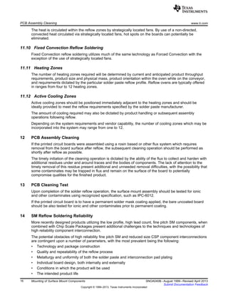 PCB Assembly Cleaning www.ti.com
The heat is circulated within the reflow zones by strategically located fans. By use of a non-directed,
convected heat circulated via strategically located fans, hot spots on the boards can potentially be
eliminated.
11.10 Fixed Convection Reflow Soldering
Fixed Convection reflow soldering utilizes much of the same technology as Forced Convection with the
exception of the use of strategically located fans.
11.11 Heating Zones
The number of heating zones required will be determined by current and anticipated product throughput
requirements, product size and physical mass, product orientation within the oven while on the conveyor,
and requirements dictated by the particular solder paste reflow profile. Reflow ovens are typically offered
in ranges from four to 12 heating zones.
11.12 Active Cooling Zones
Active cooling zones should be positioned immediately adjacent to the heating zones and should be
ideally provided to meet the reflow requirements specified by the solder paste manufacturer.
The amount of cooling required may also be dictated by product handling or subsequent assembly
operations following reflow.
Depending on the system requirements and vendor capability, the number of cooling zones which may be
incorporated into the system may range from one to 12.
12 PCB Assembly Cleaning
If the printed circuit boards were assembled using a rosin based or other flux system which requires
removal from the board surface after reflow, the subsequent cleaning operation should be performed as
shortly after reflow as possible.
The timely initiation of the cleaning operation is dictated by the ability of the flux to collect and harden with
additional residues under and around traces and the bodies of components. The lack of attention to the
timely removal of this residue present additional and unneeded removal difficulties, with the possibility that
some contaminates may be trapped in flux and remain on the surface of the board to potentially
compromise qualities for the finished product.
13 PCB Cleaning Test
Upon completion of the solder reflow operation, the surface mount assembly should be tested for ionic
and other contaminates using recognized specification, such as IPC-6012.
If the printed circuit board is to have a permanent solder mask coating applied, the bare uncoated board
should be also tested for ionic and other contaminates prior to permanent coating.
14 SM Reflow Soldering Reliability
More recently designed products utilizing the low profile, high lead count, fine pitch SM components, when
combined with Chip Scale Packages present additional challenges to the techniques and technologies of
high reliability component interconnection.
The potential obstacles of high reliability fine pitch SM and reduced size CSP component interconnections
are contingent upon a number of parameters, with the most prevalent being the following:
• Technology and package construction
• Quality and repeatability of the reflow process
• Metallurgy and uniformity of both the solder paste and interconnection pad plating
• Individual board design, both internally and externally
• Conditions in which the product will be used
• The intended product life
16 Mounting of Surface Mount Components SNOA040B–August 1999–Revised April 2013
Submit Documentation Feedback
Copyright © 1999–2013, Texas Instruments Incorporated
 