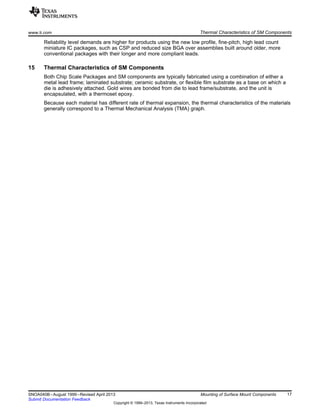 www.ti.com Thermal Characteristics of SM Components
Reliability level demands are higher for products using the new low profile, fine-pitch, high lead count
miniature IC packages, such as CSP and reduced size BGA over assemblies built around older, more
conventional packages with their longer and more compliant leads.
15 Thermal Characteristics of SM Components
Both Chip Scale Packages and SM components are typically fabricated using a combination of either a
metal lead frame; laminated substrate; ceramic substrate, or flexible film substrate as a base on which a
die is adhesively attached. Gold wires are bonded from die to lead frame/substrate, and the unit is
encapsulated, with a thermoset epoxy.
Because each material has different rate of thermal expansion, the thermal characteristics of the materials
generally correspond to a Thermal Mechanical Analysis (TMA) graph.
17
SNOA040B–August 1999–Revised April 2013 Mounting of Surface Mount Components
Submit Documentation Feedback
Copyright © 1999–2013, Texas Instruments Incorporated
 