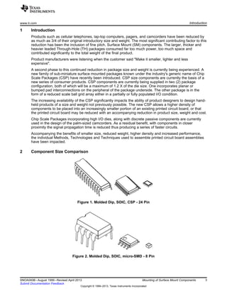 www.ti.com Introduction
1 Introduction
Products such as cellular telephones, lap-top computers, pagers, and camcorders have been reduced by
as much as 3/4 of their original introductory size and weight. The most significant contributing factor to this
reduction has been the inclusion of fine pitch, Surface Mount (SM) components. The larger, thicker and
heavier leaded Through-Hole (TH) packages consumed far too much power, too much space and
contributed significantly to the total weight of the final product.
Product manufacturers were listening when the customer said "Make it smaller, lighter and less
expensive".
A second phase to this continued reduction in package size and weight is currently being experienced. A
new family of sub-miniature surface mounted packages known under the industry's generic name of Chip
Scale Packages (CSP) have recently been introduced. CSP size components are currently the basis of a
new series of consumer products. CSP components are currently being supplied in two (2) package
configuration, both of which will be a maximum of 1.2 X of the die size. One incorporates planar or
bumped pad interconnections on the peripheral of the package underside. The other package is in the
form of a reduced scale ball grid array either in a partially or fully populated I/O condition.
The increasing availability of the CSP significantly impacts the ability of product designers to design hand-
held products of a size and weight not previously possible. The new CSP allows a higher density of
components to be placed into an increasingly smaller portion of an existing printed circuit board, or that
the printed circuit board may be reduced with an accompanying reduction in product size, weight and cost.
Chip Scale Packages incorporating high I/O dies, along with discrete passive components are currently
used in the design of the palm-sized camcorders. As a residual benefit, with components in closer
proximity the signal propagation time is reduced thus producing a series of faster circuits.
Accompanying the benefits of smaller size, reduced weight, higher density and increased performance,
the individual Methods, Technologies and Techniques used to assemble printed circuit board assemblies
have been impacted.
2 Component Size Comparison
Figure 1. Molded Dip, SOIC, CSP - 24 Pin
Figure 2. Molded Dip, SOIC, micro-SMD - 8 Pin
3
SNOA040B–August 1999–Revised April 2013 Mounting of Surface Mount Components
Submit Documentation Feedback
Copyright © 1999–2013, Texas Instruments Incorporated
 