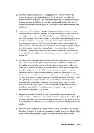 Alegria e Esperança p. 2/3
2. Sublinhem a necessidade de rever o Código do Direito Canónico, retirando aos
ministros ordenados todas as funções que a eles se encontram reservadas, ou
preferencialmente atribuídas, e que hoje sabemos poderem ser desempenhadas por
qualquer batizado. Desta forma se fomentará a participação laical e, sobretudo, se
libertarão os ministros ordenados para as tarefas pastorais que especificamente lhes
competem;
3. Incentivem a reformulação da linguagem litúrgica, que frequentemente se mostra
incompreensível e distante da realidade de muitas comunidades: porquê escudar-se
numa regra única? Retomem a visão eclesiológica e antropológica aberta pelo
Vaticano II, da Igreja Povo de Deus peregrino, celebrante e participativo, contrariando
a versão clericalizada que prevalece em muitos meios e retomando a afirmação do
Concílio de que a Eucaristia não é, antes de mais, ação do sacerdote, mas ação de
Cristo e da Igreja. Para tanto, é essencial promover uma formação litúrgica que vá para
além da catequese e que inclua a educação para a importância da estética, da
criatividade e da espontaneidade nos gestos, no canto, nas leituras, nas preces e na
organização das celebrações, dando-lhes um cunho realmente sugestivo do sentido
que é o seu.
4. Inscrevam, do mesmo modo, a necessidade da abertura, tão amplamente reclamada
pelo Povo de Deus, à ordenação de ministros casados. Redefinam os modelos de
aceitação e preparação dos candidatos à ordenação, privilegiando formações mais
curtas e mais próximas das famílias e das comunidades, pondo termo ao regime de
exceção em vigor nos seminários. Tal excecionalidade tem impedido os futuros
ministros ordenados de viverem imersos na vida quotidiana, partilhando as suas
problemáticas e virtualidades, vivendo as angústias e as esperanças do mundo de hoje
(cf. Vaticano II, a Igreja no Mundo Contemporâneo). Aprovem indicações para a futura
alteração do processo de escolha dos bispos, incluindo a necessidade de maior
auscultação das comunidades diocesanas, contribuindo, assim, para uma maior
consciencialização destas quanto às prioridades pastorais exigidas pelo anúncio de
Jesus Cristo ressuscitado na realidade concreta em que vivem e perante as
necessidades particulares da sua diocese;
5. Respondam ao pedido insistente de tantas comunidades para que seja possível
enriquecer a nossa vida eclesial com o serviço ministerial praticado por mulheres. Elas
que foram escolhidas por Jesus como primeiras testemunhas da Sua ressurreição, mas
cujo contributo para a edificação da Igreja temos indevidamente limitado ao longo dos
séculos;
6. Reforcem, num novo Código do Direito Canónico revisto, a importância dos diversos
Conselhos Pastorais e de outras instâncias de participação laical, conferindo em alguns
temas carácter vinculativo e não apenas consultivo às decisões neles tomadas;
 
