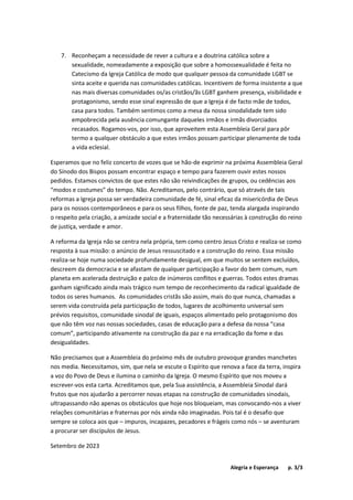 Alegria e Esperança p. 3/3
7. Reconheçam a necessidade de rever a cultura e a doutrina católica sobre a
sexualidade, nomeadamente a exposição que sobre a homossexualidade é feita no
Catecismo da Igreja Católica de modo que qualquer pessoa da comunidade LGBT se
sinta aceite e querida nas comunidades católicas. Incentivem de forma insistente a que
nas mais diversas comunidades os/as cristãos/ãs LGBT ganhem presença, visibilidade e
protagonismo, sendo esse sinal expressão de que a Igreja é de facto mãe de todos,
casa para todos. Também sentimos como a mesa da nossa sinodalidade tem sido
empobrecida pela ausência comungante daqueles irmãos e irmãs divorciados
recasados. Rogamos-vos, por isso, que aproveitem esta Assembleia Geral para pôr
termo a qualquer obstáculo a que estes irmãos possam participar plenamente de toda
a vida eclesial.
Esperamos que no feliz concerto de vozes que se hão-de exprimir na próxima Assembleia Geral
do Sínodo dos Bispos possam encontrar espaço e tempo para fazerem ouvir estes nossos
pedidos. Estamos convictos de que estes não são reivindicações de grupos, ou cedências aos
“modos e costumes” do tempo. Não. Acreditamos, pelo contrário, que só através de tais
reformas a Igreja possa ser verdadeira comunidade de fé, sinal eficaz da misericórdia de Deus
para os nossos contemporâneos e para os seus filhos, fonte de paz, tenda alargada inspirando
o respeito pela criação, a amizade social e a fraternidade tão necessárias à construção do reino
de justiça, verdade e amor.
A reforma da Igreja não se centra nela própria, tem como centro Jesus Cristo e realiza-se como
resposta à sua missão: o anúncio de Jesus ressuscitado e a construção do reino. Essa missão
realiza-se hoje numa sociedade profundamente desigual, em que muitos se sentem excluídos,
descreem da democracia e se afastam de qualquer participação a favor do bem comum, num
planeta em acelerada destruição e palco de inúmeros conflitos e guerras. Todos estes dramas
ganham significado ainda mais trágico num tempo de reconhecimento da radical igualdade de
todos os seres humanos. As comunidades cristãs são assim, mais do que nunca, chamadas a
serem vida construída pela participação de todos, lugares de acolhimento universal sem
prévios requisitos, comunidade sinodal de iguais, espaços alimentado pelo protagonismo dos
que não têm voz nas nossas sociedades, casas de educação para a defesa da nossa “casa
comum”, participando ativamente na construção da paz e na erradicação da fome e das
desigualdades.
Não precisamos que a Assembleia do próximo mês de outubro provoque grandes manchetes
nos media. Necessitamos, sim, que nela se escute o Espírito que renova a face da terra, inspira
a voz do Povo de Deus e ilumina o caminho da Igreja. O mesmo Espírito que nos moveu a
escrever-vos esta carta. Acreditamos que, pela Sua assistência, a Assembleia Sinodal dará
frutos que nos ajudarão a percorrer novas etapas na construção de comunidades sinodais,
ultrapassando não apenas os obstáculos que hoje nos bloqueiam, mas convocando-nos a viver
relações comunitárias e fraternas por nós ainda não imaginadas. Pois tal é o desafio que
sempre se coloca aos que – impuros, incapazes, pecadores e frágeis como nós – se aventuram
a procurar ser discípulos de Jesus.
Setembro de 2023
 