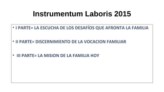 Instrumentum Laboris 2015
• I PARTE= LA ESCUCHA DE LOS DESAFÍOS QUE AFRONTA LA FAMILIA
• II PARTE= DISCERNIMIENTO DE LA VOCACION FAMILIAR
• III PARTE= LA MISION DE LA FAMILIA HOY
 