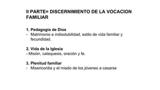 II PARTE= DISCERNIMIENTO DE LA VOCACION
FAMILIAR
1. Pedagogía de Dios
- Matrimonio e indisolubilidad, estilo de vida familiar y
fecundidad.
2. Vida de la Iglesia
- Misión, catequesis, oración y fe.
3. Plenitud familiar
- Misericordia y el miedo de los jóvenes a casarse
 