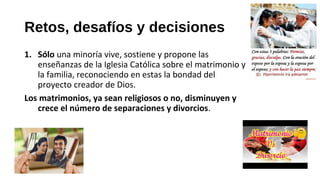 Retos, desafíos y decisiones
1. Sólo una minoría vive, sostiene y propone las
enseñanzas de la Iglesia Católica sobre el matrimonio y
la familia, reconociendo en estas la bondad del
proyecto creador de Dios.
Los matrimonios, ya sean religiosos o no, disminuyen y
crece el número de separaciones y divorcios.
 