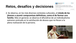 Retos, desafíos y decisiones
2. Se observa, en los más diversos contextos culturales, el miedo de los
jóvenes a asumir compromisos definitivos, como el de formar una
familia. Más en general, se observa el difundirse de un individualismo
extremo centrado en la satisfacción de deseos que no llevan a la
plena realización de la persona.
 