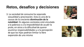 Retos, desafíos y decisiones
3. La sociedad de consumo ha separado
sexualidad y procreación. Esta es una de la
causas de la creciente disminución de la
natalidad. En algunos contextos está vinculada
a la pobreza o a la imposibilidad de acudir la
prole; en otros a la dificultad de querer
asumirse responsabilidades y a la percepción
de que los hijos podrían limitar la libre
expansión de uno mismo
 