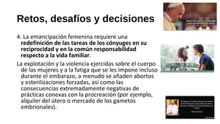 Retos, desafíos y decisiones
4. La emancipación femenina requiere una
redefinición de las tareas de los cónyuges en su
reciprocidad y en la común responsabilidad
respecto a la vida familiar.
La explotación y la violencia ejercidas sobre el cuerpo
de las mujeres y a la fatiga que se les impone incluso
durante el embarazo, a menudo se añaden abortos
y esterilizaciones forzadas, así como las
consecuencias extremadamente negativas de
prácticas conexas con la procreación (por ejemplo,
alquiler del útero o mercado de los gametos
embrionales).
 