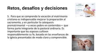 Retos, desafíos y decisiones
5. Para que se comprenda la vocación al matrimonio
cristiano es indispensable mejorar la preparación al
sacramento, y en particular la catequesis
prematrimonial —a veces pobre en contenidos— que
forma parte integrante de la pastoral ordinaria. Es
importante que los esposos cultiven
responsablemente su fe, basada en las enseñanzas de
la Iglesia presentadas de modo claro y comprensible.
 