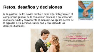 Retos, desafíos y decisiones
6. La pastoral de los novios también debe estar integrada en el
compromiso general de la comunidad cristiana a presentar de
modo adecuado y convincente el mensaje evangélico acerca de
la dignidad de la persona, su libertad y el respeto de los
derechos humanos.
 