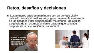 Retos, desafíos y decisiones
6. Los primeros años de matrimonio son un período vital y
delicado durante el cual los cónyuges crecen en la conciencia
de los desafíos y del significado del matrimonio. De aquí la
exigencia de un acompañamiento pastoral que continúe
después de la celebración del sacramento.
 