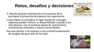 Retos, desafíos y decisiones
7. Resulta de gran importancia en la pastoral de la
parroquia la presencia de esposos con experiencia.
La parroquia se considera el lugar donde los cónyuges
expertos pueden ofrecer su disponibilidad a ayudar a los
más jóvenes, con el eventual apoyo de asociaciones,
movimientos eclesiales y nuevas comunidades.
Hay que alentar a los esposos a una actitud fundamental
de acogida del gran don de los hijos.
 