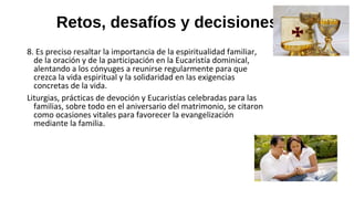 Retos, desafíos y decisiones
8. Es preciso resaltar la importancia de la espiritualidad familiar,
de la oración y de la participación en la Eucaristía dominical,
alentando a los cónyuges a reunirse regularmente para que
crezca la vida espiritual y la solidaridad en las exigencias
concretas de la vida.
Liturgias, prácticas de devoción y Eucaristías celebradas para las
familias, sobre todo en el aniversario del matrimonio, se citaron
como ocasiones vitales para favorecer la evangelización
mediante la familia.
 