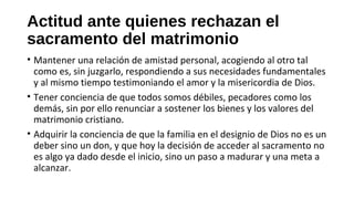 Actitud ante quienes rechazan el
sacramento del matrimonio
• Mantener una relación de amistad personal, acogiendo al otro tal
como es, sin juzgarlo, respondiendo a sus necesidades fundamentales
y al mismo tiempo testimoniando el amor y la misericordia de Dios.
• Tener conciencia de que todos somos débiles, pecadores como los
demás, sin por ello renunciar a sostener los bienes y los valores del
matrimonio cristiano.
• Adquirir la conciencia de que la familia en el designio de Dios no es un
deber sino un don, y que hoy la decisión de acceder al sacramento no
es algo ya dado desde el inicio, sino un paso a madurar y una meta a
alcanzar.
 