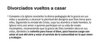 Divorciados vueltos a casar
• Compete a la Iglesia revelarles la divina pedagogía de la gracia en sus
vidas y ayudarles a alcanzar la plenitud del designio que Dios tiene para
ellos. Siguiendo la mirada de Cristo, cuya luz alumbra a todo hombre, la
Iglesia mira con amor a quienes participan en su vida de modo
incompleto, reconociendo que la gracia de Dios también obra en sus
vidas, dándoles la valentía para hacer el bien, para hacerse cargo con
amor el uno del otro y estar al servicio de la comunidad en la que viven
y trabajan.
 