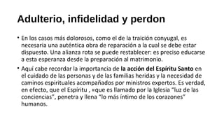 Adulterio, infidelidad y perdon
• En los casos más dolorosos, como el de la traición conyugal, es
necesaria una auténtica obra de reparación a la cual se debe estar
dispuesto. Una alianza rota se puede restablecer: es preciso educarse
a esta esperanza desde la preparación al matrimonio.
• Aquí cabe recordar la importancia de la acción del Espíritu Santo en
el cuidado de las personas y de las familias heridas y la necesidad de
caminos espirituales acompañados por ministros expertos. Es verdad,
en efecto, que el Espíritu , «que es llamado por la Iglesia “luz de las
conciencias”, penetra y llena “lo más íntimo de los corazones”
humanos.
 