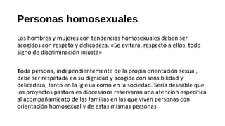Personas homosexuales
Los hombres y mujeres con tendencias homosexuales deben ser
acogidos con respeto y delicadeza. «Se evitará, respecto a ellos, todo
signo de discriminación injusta»
Toda persona, independientemente de la propia orientación sexual,
debe ser respetada en su dignidad y acogida con sensibilidad y
delicadeza, tanto en la Iglesia como en la sociedad. Sería deseable que
los proyectos pastorales diocesanos reservaran una atención específica
al acompañamiento de las familias en las que viven personas con
orientación homosexual y de estas mismas personas.
 