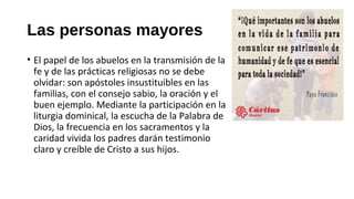 Las personas mayores
• El papel de los abuelos en la transmisión de la
fe y de las prácticas religiosas no se debe
olvidar: son apóstoles insustituibles en las
familias, con el consejo sabio, la oración y el
buen ejemplo. Mediante la participación en la
liturgia dominical, la escucha de la Palabra de
Dios, la frecuencia en los sacramentos y la
caridad vivida los padres darán testimonio
claro y creíble de Cristo a sus hijos.
 