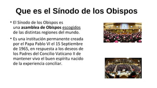 Que es el Sínodo de los Obispos
• El Sínodo de los Obispos es
una asamblea de Obispos escogidos
de las distintas regiones del mundo.
• Es una institución permanente creada
por el Papa Pablo VI el 15 Septiembre
de 1965, en respuesta a los deseos de
los Padres del Concilio Vaticano II de
mantener vivo el buen espíritu nacido
de la experiencia conciliar.
 