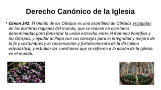 Derecho Canónico de la Iglesia
• Canon 342: El sínodo de los Obispos es una asamblea de Obispos escogidos
de las distintas regiones del mundo, que se reúnen en ocasiones
determinadas para fomentar la unión estrecha entre el Romano Pontífice y
los Obispos, y ayudar al Papa con sus consejos para la integridad y mejora de
la fe y costumbres y la conservación y fortalecimiento de la disciplina
eclesiástica, y estudiar las cuestiones que se refieren a la acción de la Iglesia
en el mundo.
 