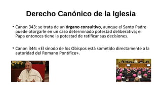 Derecho Canónico de la Iglesia
• Canon 343: se trata de un órgano consultivo, aunque el Santo Padre
puede otorgarle en un caso determinado potestad deliberativa; el
Papa entonces tiene la potestad de ratificar sus decisiones.
• Canon 344: «El sínodo de los Obispos está sometido directamente a la
autoridad del Romano Pontífice».
 