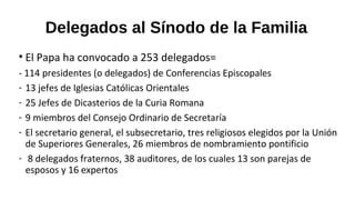 Delegados al Sínodo de la Familia
• El Papa ha convocado a 253 delegados=
- 114 presidentes (o delegados) de Conferencias Episcopales
- 13 jefes de Iglesias Católicas Orientales
- 25 Jefes de Dicasterios de la Curia Romana
- 9 miembros del Consejo Ordinario de Secretaría
- El secretario general, el subsecretario, tres religiosos elegidos por la Unión
de Superiores Generales, 26 miembros de nombramiento pontificio
- 8 delegados fraternos, 38 auditores, de los cuales 13 son parejas de
esposos y 16 expertos
 