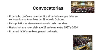 Convocatorias
• El derecho canónico no especifica el periodo en que debe ser
convocado una Asamblea del Sínodo de Obispos.
• En la práctica se vienen convocando cada tres años.
• Hasta ahora se han celebrado 22 sesiones entre 1967 y 2014.
• Esta será la XV asamblea general ordinaria.
 