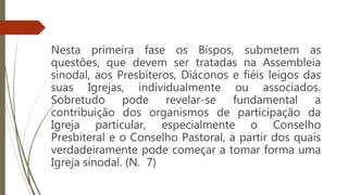 Nesta primeira fase os Bispos, submetem as
questões, que devem ser tratadas na Assembleia
sinodal, aos Presbíteros, Diáconos e fiéis leigos das
suas Igrejas, individualmente ou associados.
Sobretudo pode revelar-se fundamental a
contribuição dos organismos de participação da
Igreja particular, especialmente o Conselho
Presbiteral e o Conselho Pastoral, a partir dos quais
verdadeiramente pode começar a tomar forma uma
Igreja sinodal. (N. 7)
Episcopalis
Communio
 