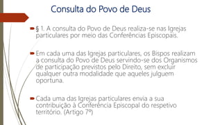 Consulta do Povo de Deus
§ 1. A consulta do Povo de Deus realiza-se nas Igrejas
particulares por meio das Conferências Episcopais.
Em cada uma das Igrejas particulares, os Bispos realizam
a consulta do Povo de Deus servindo-se dos Organismos
de participação previstos pelo Direito, sem excluir
qualquer outra modalidade que aqueles julguem
oportuna.
Cada uma das Igrejas particulares envia a sua
contribuição à Conferência Episcopal do respetivo
território. (Artigo 7º)
Episcopalis
Communio
 
