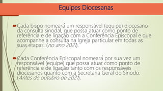 Equipes Diocesanas
Cada bispo nomeará um responsável (equipe) diocesano
da consulta sinodal, que possa atuar como ponto de
referência e de ligação com a Conferência Episcopal e que
acompanhe a consulta na Igreja particular em todas as
suas etapas. (no ano 2021).
Cada Conferência Episcopal nomeará por sua vez um
responsável (equipe) que possa atuar como ponto de
referência e de ligação tanto com os responsáveis
diocesanos quanto com a Secretaria Geral do Sínodo.
(Antes de outubro de 2021).
 
