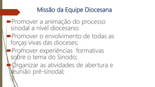 Missão da Equipe Diocesana
Promover a animação do processo
sinodal a nível diocesano;
Promover o envolvimento de todas as
forças vivas das dioceses;
Promover experiências formativas
sobre o tema do Sínodo;
Organizar as atividades de abertura e
reunião pré-sinodal;
 