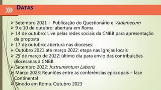 DATAS
 Setembro 2021 - Publicação do Questionário e Vademecum
 9 e 10 de outubro: abertura em Roma
 14 de outubro: Live pelas redes sociais da CNBB para apresentação
da proposta
 17 de outubro: abertura nas dioceses:
 Outubro 2021 até março 2022: etapa nas Igrejas locais
 25 de março de 2022: último dia para envio das contribuições
diocesanas à CNBB
 Setembro 2022: Instrumentum Laboris
 Março 2023: Reuniões entre as conferências episcopais – fase
Continental
 Sínodo em Roma. Outubro 2023
 