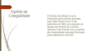 Espírito de
Colegialidade O Sínodo dos Bispos é uma
instituição permanente decidida
pelo Papa Paulo VI em 15 de
setembro de 1965, em resposta ao
desejo dos Padres do Concílio
Vaticano II de manter vivo o espírito
de colegialidade episcopal formada
pela experiência conciliar.
 