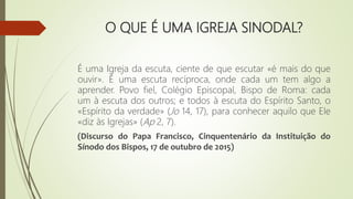 O QUE É UMA IGREJA SINODAL?
É uma Igreja da escuta, ciente de que escutar «é mais do que
ouvir». É uma escuta recíproca, onde cada um tem algo a
aprender. Povo fiel, Colégio Episcopal, Bispo de Roma: cada
um à escuta dos outros; e todos à escuta do Espírito Santo, o
«Espírito da verdade» (Jo 14, 17), para conhecer aquilo que Ele
«diz às Igrejas» (Ap 2, 7).
(Discurso do Papa Francisco, Cinquentenário da Instituição do
Sínodo dos Bispos, 17 de outubro de 2015)
 