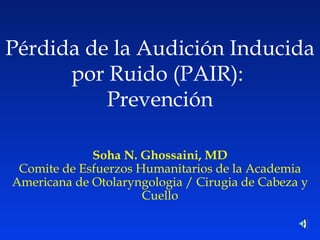 P é rdida de la Audición Inducida por Ruido (PAIR):  Prevención Soha N. Ghossaini, MD Comite de Esfuerzos Humanitarios de la Academia Americana de Otolaryngologia / Cirugia de Cabeza y Cuello 