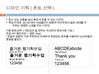 22
 찾고 있는 상품을 쉽고 빠르게 찾을 수 있는 디자인
 핵심 타겟은 20~30 대이 여성들이기 때문에 귀여우면서 젋은 세대를 자
극하는 경쾌한 느낌을 주는 디자인
디자인 기획 ( 폰트 선택 )
즐거운 웹기획수업
즐거운 웹기획수업
즐거운 웹기획수업
즐거운 웹기획수업
123456
ABCDEabcde
ABCDEabcde
Thank you
Thank you
123456
기본 폰트선택 ( 개인샵의 글 경우는 자신만의 폰트사용 가능 )
한글 :HY 헤드라인 / 영문 :Arial
- 한글과 영문이 가장 뚜렷하게 자세하게 표현되는 폰트를 사용하여 소비자들의
혼등을 줄인다 .
 