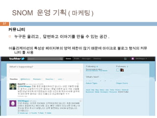 37
 누구든 올리고 , 답변하고 이야기를 만들 수 있는 공간 .
어플리케이션의 특성상 페이지뷰의 영역 제한이 많기 때문에 마이크로 블로그 형식의 커뮤
니티 툴 사용
SNOM 운영 기획 ( 마케팅 )
커뮤니티
 