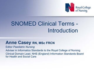 SNOMED Clinical Terms -
               Introduction

Anne Casey RN, MSc FRCN
Editor Paediatric Nursing
Adviser in Informatics Standards to the Royal College of Nursing
Clinical Domain Lead, NHS (England) Information Standards Board
for Health and Social Care
 