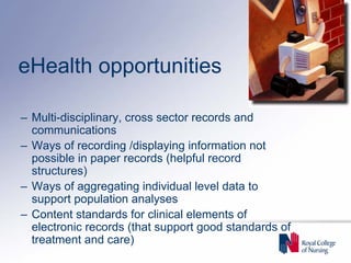 eHealth opportunities

– Multi-disciplinary, cross sector records and
  communications
– Ways of recording /displaying information not
  possible in paper records (helpful record
  structures)
– Ways of aggregating individual level data to
  support population analyses
– Content standards for clinical elements of
  electronic records (that support good standards of
  treatment and care)
 