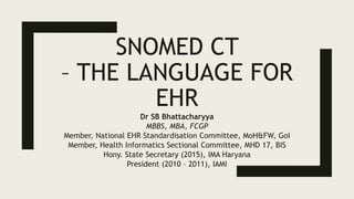 SNOMED CT
– THE LANGUAGE FOR
EHR
Dr SB Bhattacharyya
MBBS, MBA, FCGP
Member, National EHR Standardisation Committee, MoH&FW, GoI
Member, Health Informatics Sectional Committee, MHD 17, BIS
Hony. State Secretary (2015), IMA Haryana
President (2010 – 2011), IAMI
 