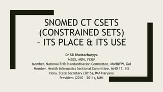 SNOMED CT CSETS
(CONSTRAINED SETS)
– ITS PLACE & ITS USE
Dr SB Bhattacharyya
MBBS, MBA, FCGP
Member, National EHR Standardisation Committee, MoH&FW, GoI
Member, Health Informatics Sectional Committee, MHD 17, BIS
Hony. State Secretary (2015), IMA Haryana
President (2010 – 2011), IAMI
 
