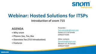 Webinar: Hosted Solutions for ITSPs
Introduction of snom 715
AGENDA
+ Why snom
+ Phones 3xx, 7xx, 8xx
+ Overview 7xx (715 introduction)
+ Features

Presenter:
Tom.ostrander@snom.com
Eastern U.S. & Canada
(339)227-6165
Other contacts:
Tommy.lee@snom.com
Western U.S. & Canada
(339)227-6167

 