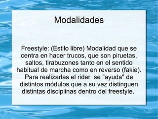 Modalidades


 Freestyle: (Estilo libre) Modalidad que se
 centra en hacer trucos, que son piruetas,
   saltos, tirabuzones tanto en el sentido
habitual de marcha como en reverso (fakie).
   Para realizarlas el rider se "ayuda" de
 distintos módulos que a su vez distinguen
  distintas disciplinas dentro del freestyle.
 