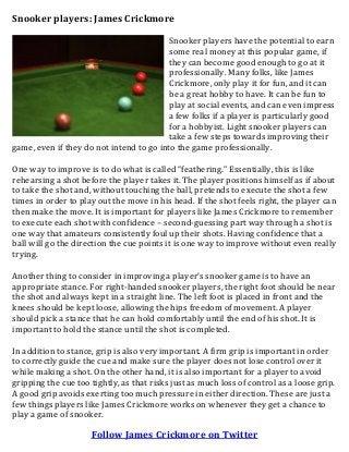 Snooker players: James Crickmore
Snooker players have the potential to earn
some real money at this popular game, if
they can become good enough to go at it
professionally. Many folks, like James
Crickmore, only play it for fun, and it can
be a great hobby to have. It can be fun to
play at social events, and can even impress
a few folks if a player is particularly good
for a hobbyist. Light snooker players can
take a few steps towards improving their
game, even if they do not intend to go into the game professionally.
One way to improve is to do what is called “feathering.” Essentially, this is like
rehearsing a shot before the player takes it. The player positions himself as if about
to take the shot and, without touching the ball, pretends to execute the shot a few
times in order to play out the move in his head. If the shot feels right, the player can
then make the move. It is important for players like James Crickmore to remember
to execute each shot with confidence – second-guessing part way through a shot is
one way that amateurs consistently foul up their shots. Having confidence that a
ball will go the direction the cue points it is one way to improve without even really
trying.
Another thing to consider in improving a player’s snooker game is to have an
appropriate stance. For right-handed snooker players, the right foot should be near
the shot and always kept in a straight line. The left foot is placed in front and the
knees should be kept loose, allowing the hips freedom of movement. A player
should pick a stance that he can hold comfortably until the end of his shot. It is
important to hold the stance until the shot is completed.
In addition to stance, grip is also very important. A firm grip is important in order
to correctly guide the cue and make sure the player does not lose control over it
while making a shot. On the other hand, it is also important for a player to avoid
gripping the cue too tightly, as that risks just as much loss of control as a loose grip.
A good grip avoids exerting too much pressure in either direction. These are just a
few things players like James Crickmore works on whenever they get a chance to
play a game of snooker.
Follow James Crickmore on Twitter
 
