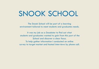 SNOOK SCHOOL
        The Snook School will be part of a learning
environment tailored to meet students and graduates needs.

        It was my job as a Snookster to find out what
 students and graduates wanted to gain from this part of the
              School and discover a clear focus.
      To help gather information I conducted an online
survey to target market and hosted interviews by phone call.
 