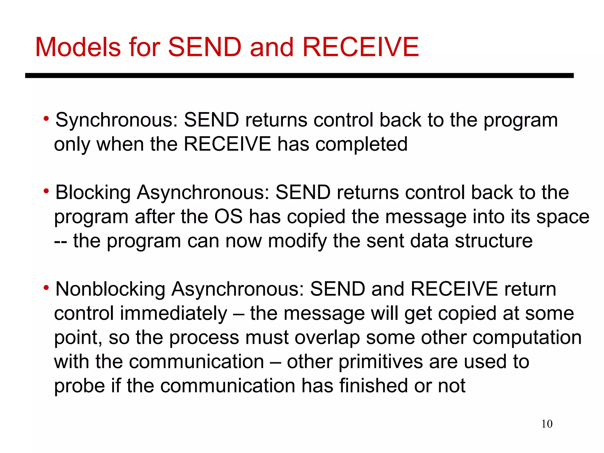 10
Models for SEND and RECEIVE
• Synchronous: SEND returns control back to the program
only when the RECEIVE has completed
• Blocking Asynchronous: SEND returns control back to the
program after the OS has copied the message into its space
-- the program can now modify the sent data structure
• Nonblocking Asynchronous: SEND and RECEIVE return
control immediately – the message will get copied at some
point, so the process must overlap some other computation
with the communication – other primitives are used to
probe if the communication has finished or not
 
