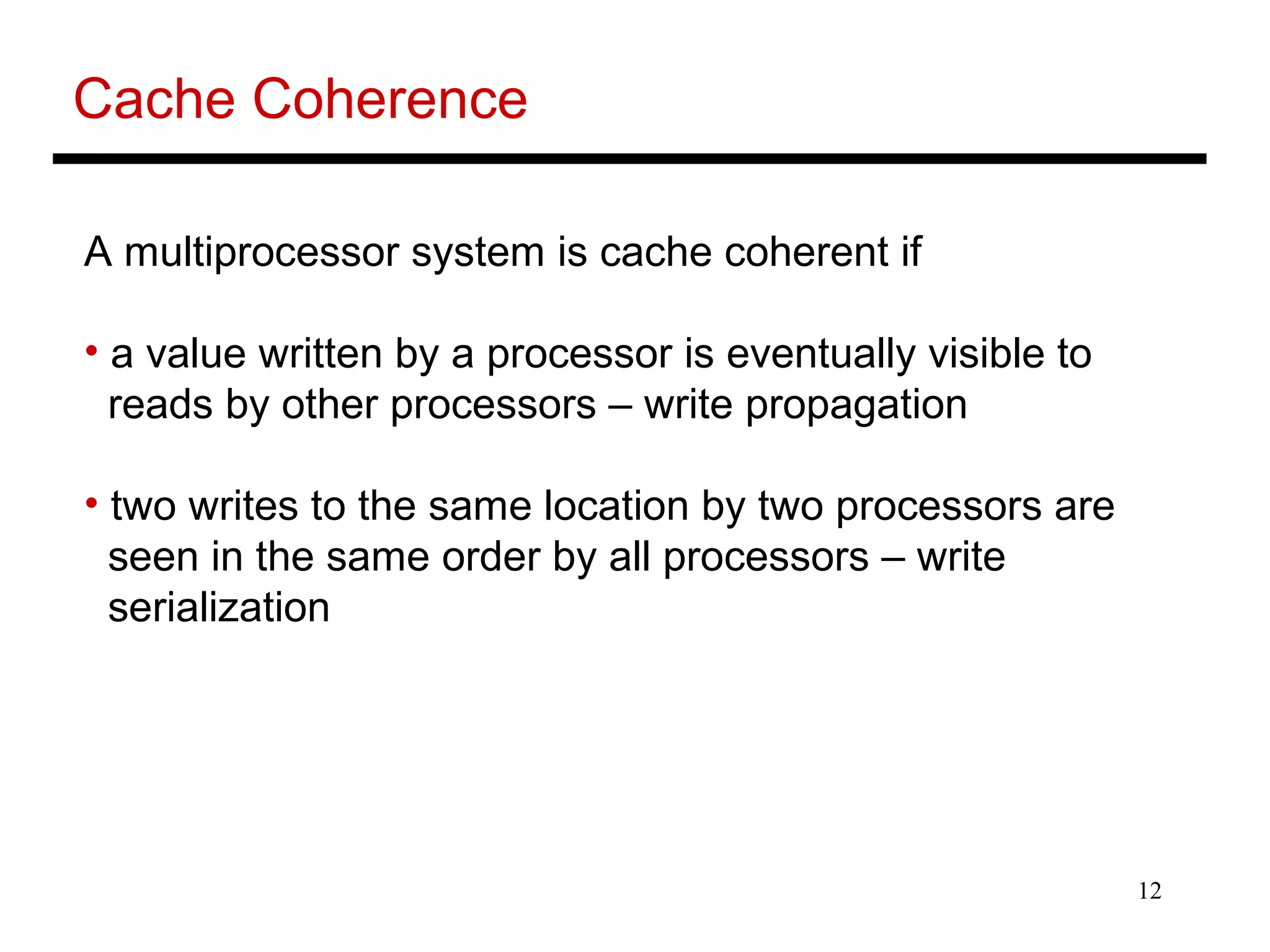 12
Cache Coherence
A multiprocessor system is cache coherent if
• a value written by a processor is eventually visible to
reads by other processors – write propagation
• two writes to the same location by two processors are
seen in the same order by all processors – write
serialization
 