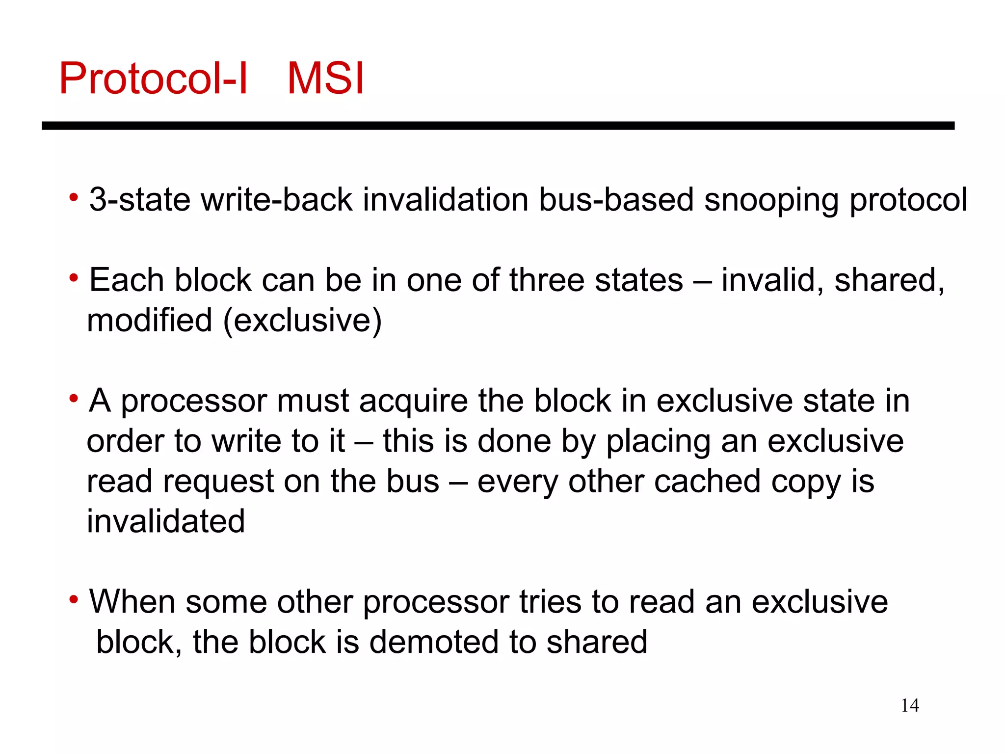 14
Protocol-I MSI
• 3-state write-back invalidation bus-based snooping protocol
• Each block can be in one of three states – invalid, shared,
modified (exclusive)
• A processor must acquire the block in exclusive state in
order to write to it – this is done by placing an exclusive
read request on the bus – every other cached copy is
invalidated
• When some other processor tries to read an exclusive
block, the block is demoted to shared
 