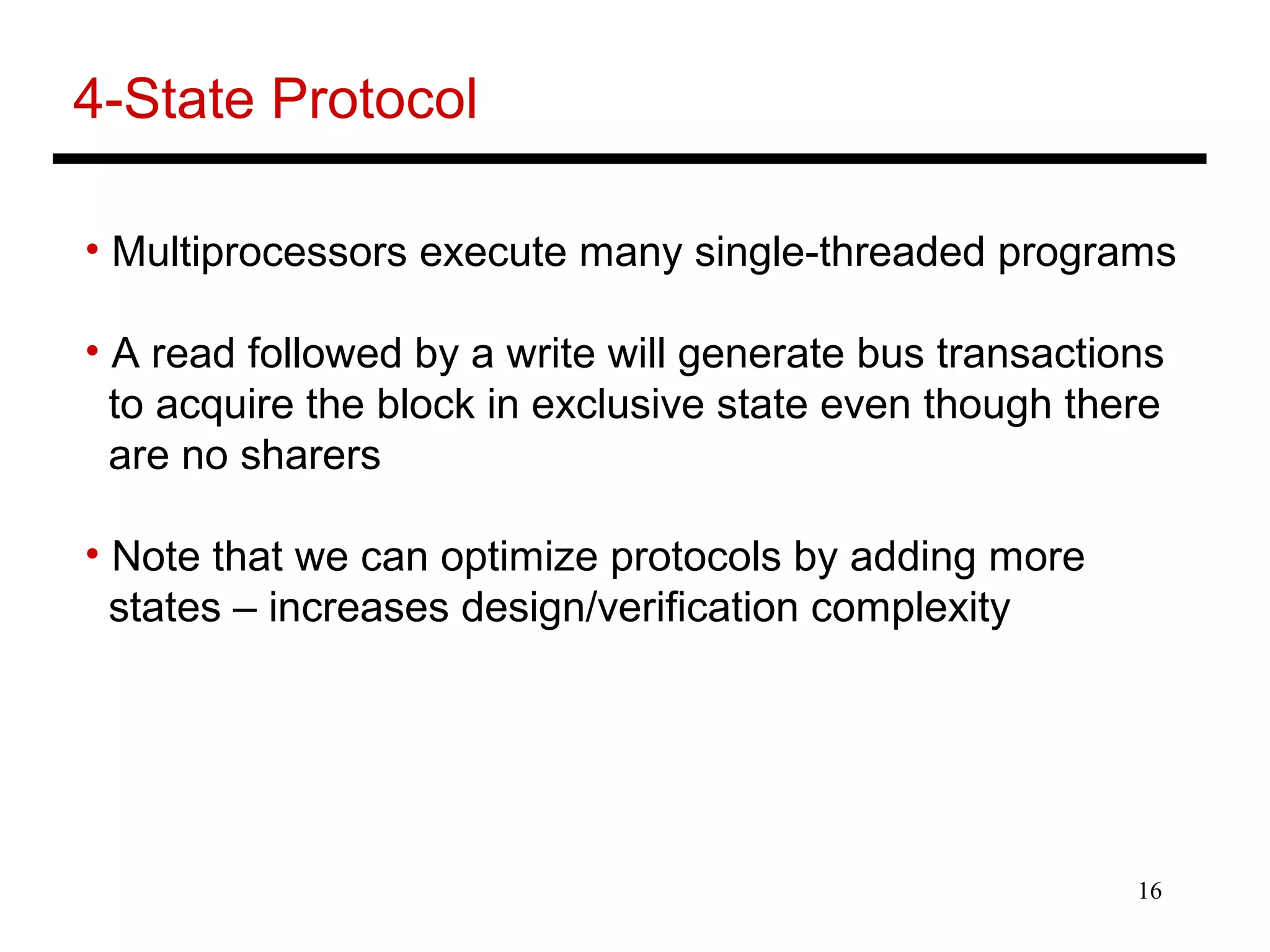 16
4-State Protocol
• Multiprocessors execute many single-threaded programs
• A read followed by a write will generate bus transactions
to acquire the block in exclusive state even though there
are no sharers
• Note that we can optimize protocols by adding more
states – increases design/verification complexity
 